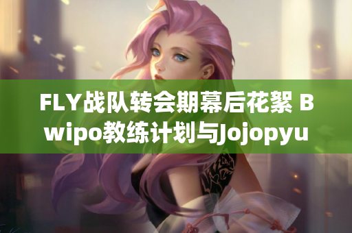 FLY战队转会期幕后花絮 Bwipo教练计划与Jojopyun的引援争议