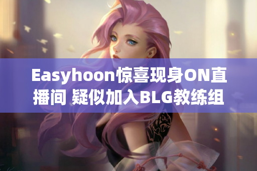 Easyhoon惊喜现身ON直播间 疑似加入BLG教练组